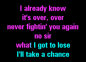 I already know
it's over, over
never fightin' you again

no sir
what I got to lose
I'll take a chance