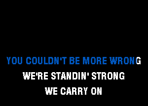 YOU COULDN'T BE MORE WRONG
WE'RE STANDIH' STRONG
WE CARRY 0H