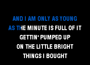 AND I AM ONLY AS YOUNG
AS THE MINUTE IS FULL OF IT
GETTIH' PUMPED UP
ON THE LITTLE BRIGHT
THIHGSI BOUGHT