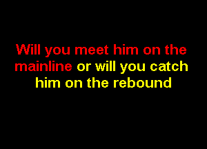 Will you meet him on the
mainline or will you catch

him on the rebound