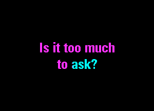 Is it too much

to ask?
