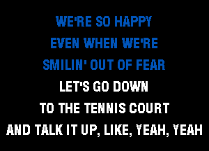WE'RE SO HAPPY
EVEN WHEN WE'RE
SMILIH' OUT OF FEAR
LET'S GO DOWN
TO THE TEHHIS COURT
AND TALK IT UP, LIKE, YEAH, YEAH
