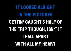 IT LOOKED ALRIGHT
IN THE PICTURES
GETTIH' CAUGHT'S HALF OF
THE TRIP THOUGH, ISN'T IT
I FALL APART
WITH ALL MY HEART