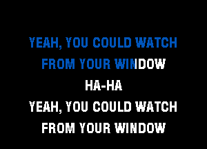 YEAH, YOU COULD WATCH
FROM YOUR WINDOW
HA-HA
YEAH, YOU COULD WATCH
FROM YOUR WINDOW