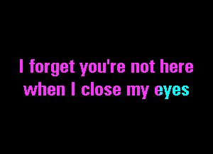 I forget you're not here

when I close my eyes