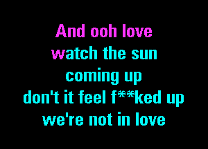 And ooh love
watch the sun

coming up
don't it feel fwked up
we're not in love