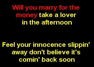 Will you marry for the
money take a lover
in the afternoon

Feel your innocence slippin'
away don't believe it's
comin' back soon