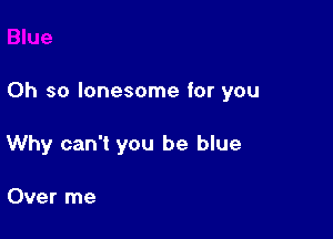 Oh so lonesome for you

Why can't you be blue

Over me