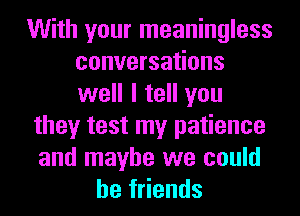 With your meaningless
conversations
well I tell you

they test my patience
and maybe we could
be friends