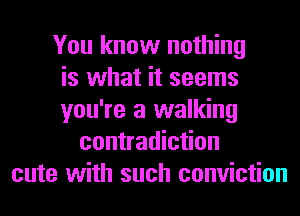 You know nothing
is what it seems
you're a walking
contradiction
cute with such conviction