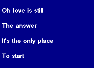 0h love is still

The answer

It's the only place

To start