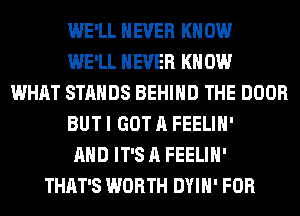 WE'LL NEVER KN 0W
WE'LL NEVER KN 0W
WHAT STANDS BEHIND THE DOOR
BUT I GOT A FEELIH'
AND IT'S A FEELIH'
THAT'S WORTH DYIH' FOR