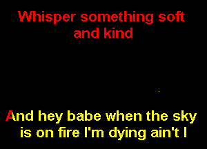 Whisper something soft
and kind

And hey babe when the sky
is on fire I'm dying ain't l