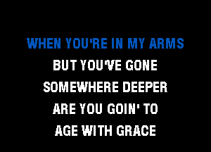 WHEN YOU'RE IN MY ARMS
BUT YOU'VE GONE
SOMEWHERE DEEPER
ARE YOU GOIH' TO
AGE WITH GRACE