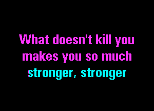 What doesn't kill you

makes you so much
stronger, stronger