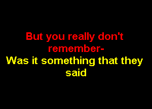 But you really don't
remember-

Was it something that they
said