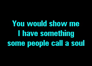 You would show me

I have something
some people call a soul