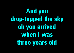 And you
drop-topped the sky

oh you arrived
when l was
three years old