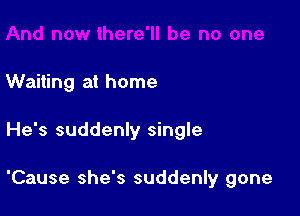 Waiting at home

He's suddenly single

'Cause she's suddenly gone