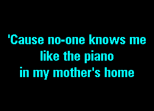 'Cause no-one knows me

like the piano
in my mother's home