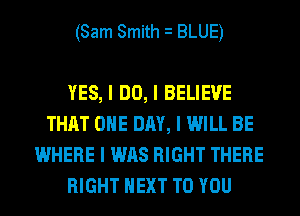 (Sam Smith I BLUE)

YES, I DO, I BELIEVE
THAT ONE DAY, I WILL BE
WHERE I WAS RIGHT THERE
RIGHT NEXT TO YOU