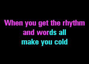 When you get the rhyihm

and words all
make you cold