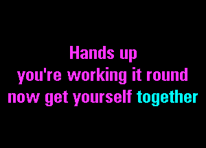 Hands up

you're working it round
now get yourself together