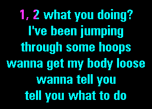 1, 2 what you doing?
I've been iumping
through some hoops
wanna get my body loose
wanna tell you
tell you what to do