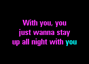 With you, you

just wanna stay
up all night with you