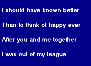 I should have known better

Than to think of happy ever

After you and me together

I was out of my league