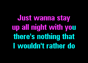 Just wanna stay
up all night with you
there's nothing that
I wouldn't rather do