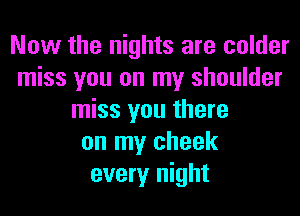 Now the nights are colder
miss you on my shoulder
miss you there
on my cheek
every night