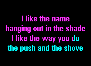 I like the name
hanging out in the shade
I like the way you do
the push and the shove