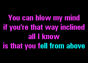 You can blow my mind
if you're that way inclined
all I know
is that you fell from above