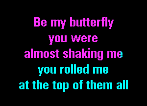 Be my butterfly
you were

almost shaking me
you rolled me
at the top of them all