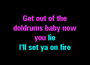Get out of the
doldrums baby now

you lie
I'll set ya on fire
