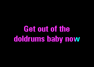 Get out of the

doldrums baby now
