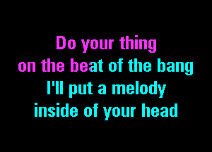 Do your thing
on the heat of the bang

I'll put a melody
inside of your head