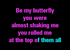 Be my butterfly
you were

almost shaking me
you rolled me
at the top of them all