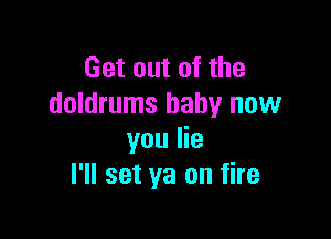 Get out of the
doldrums baby now

you lie
I'll set ya on fire