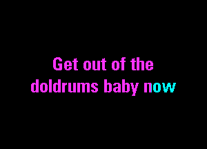 Get out of the

doldrums baby now