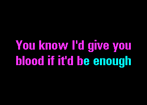 You know I'd give you

blood if it'd be enough
