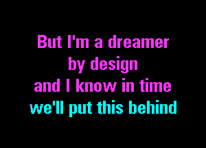 But I'm a dreamer
by design

and I know in time
we'll put this behind