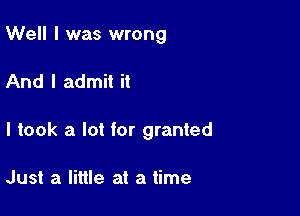 Well I was wrong

And I admit it

I took a lot for granted

Just a little at a time