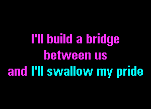 I'll build a bridge

between us
and I'll swallow my pride