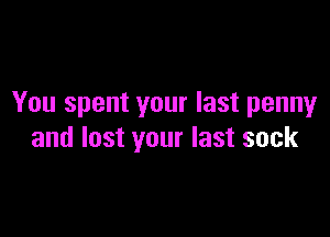 You spent your last penny

and lost your last sock