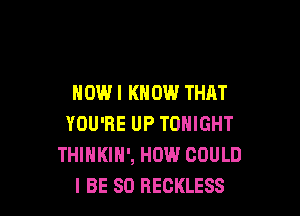 HOWI KNOW THAT

YOU'RE UP TONIGHT
THINKIH', HOW COULD
I BE SO RECKLESS