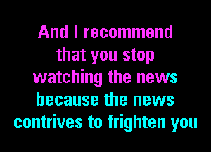 And I recommend
that you stop
watching the news
because the news
contrives to frighten you