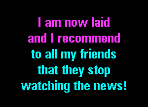 I am now laid
and I recommend

to all my friends
that they stop
watching the news!