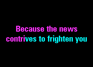 Because the news

contrives to frighten you